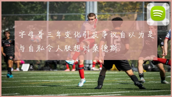 字母哥三年变化引发争议自以为是与自私令人联想到桑德斯