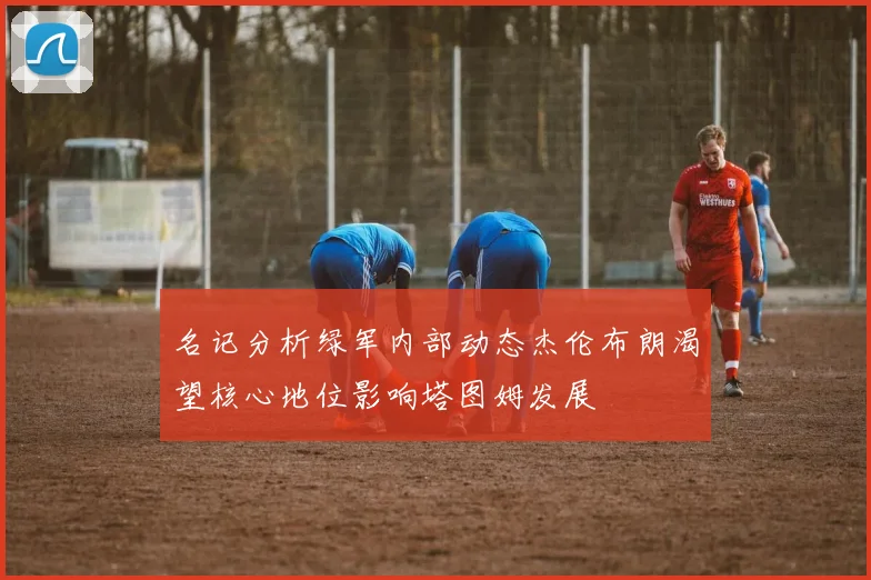 名记分析绿军内部动态杰伦布朗渴望核心地位影响塔图姆发展