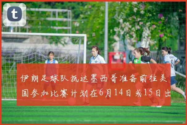 伊朗足球队抵达墨西哥准备前往美国参加比赛计划在6月14日或15日出发