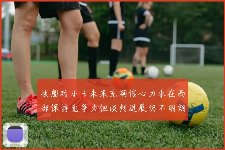 快船对小卡未来充满信心力求在西部保持竞争力但谈判进展仍不明朗