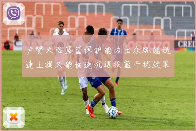 卢赞大洛篮筐保护能力出众既能迅速上提又能快速沉退投篮干扰效果显著