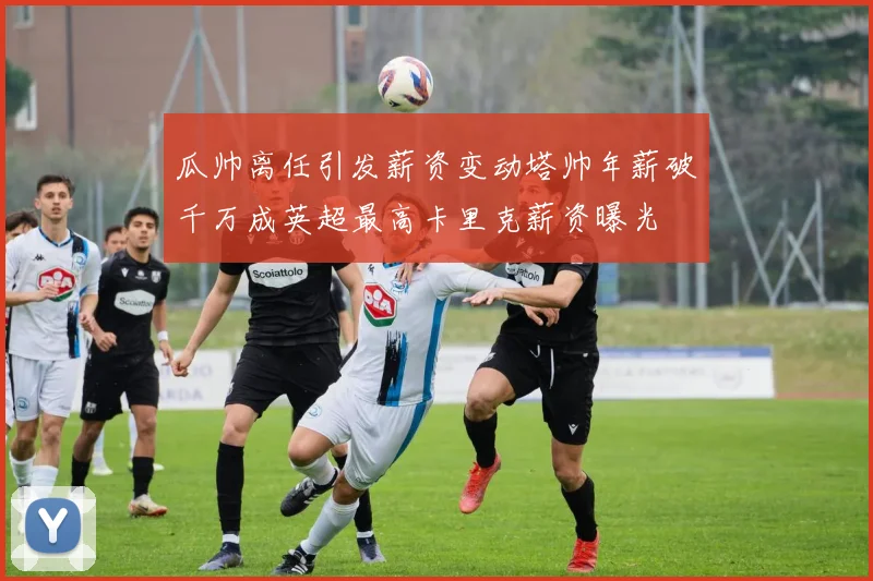 瓜帅离任引发薪资变动塔帅年薪破千万成英超最高卡里克薪资曝光
