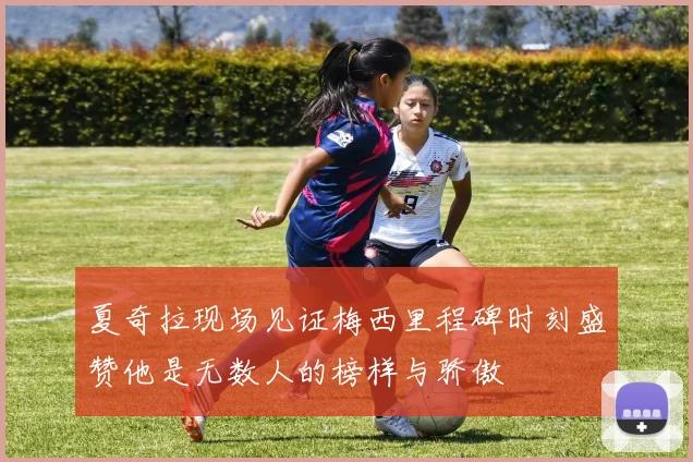 夏奇拉现场见证梅西里程碑时刻盛赞他是无数人的榜样与骄傲