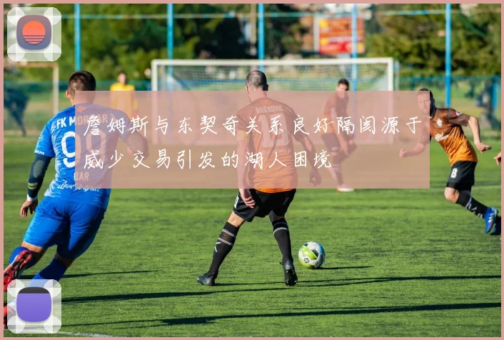 詹姆斯与东契奇关系良好隔阂源于威少交易引发的湖人困境