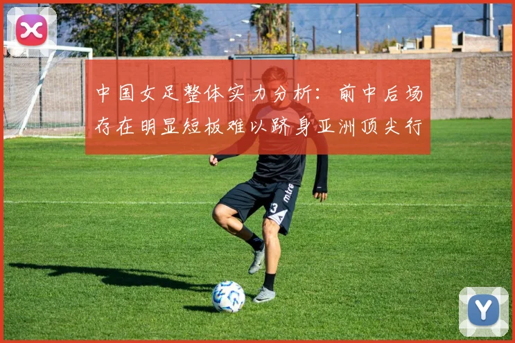 中国女足整体实力分析：前中后场存在明显短板难以跻身亚洲顶尖行列