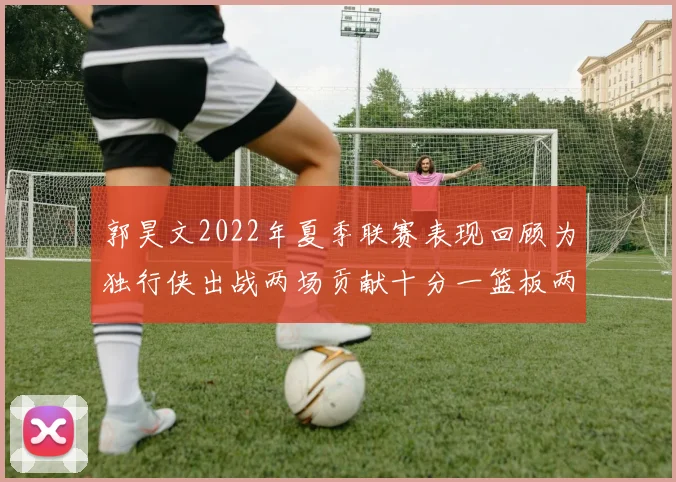 郭昊文2022年夏季联赛表现回顾为独行侠出战两场贡献十分一篮板两助攻