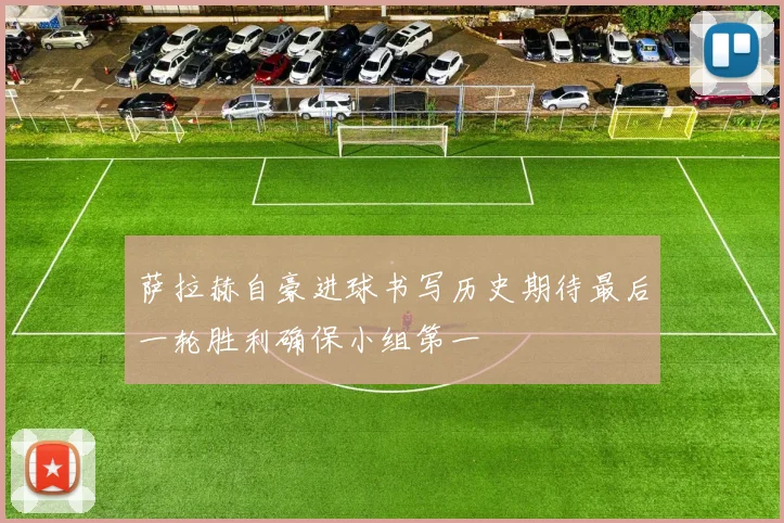 萨拉赫自豪进球书写历史期待最后一轮胜利确保小组第一