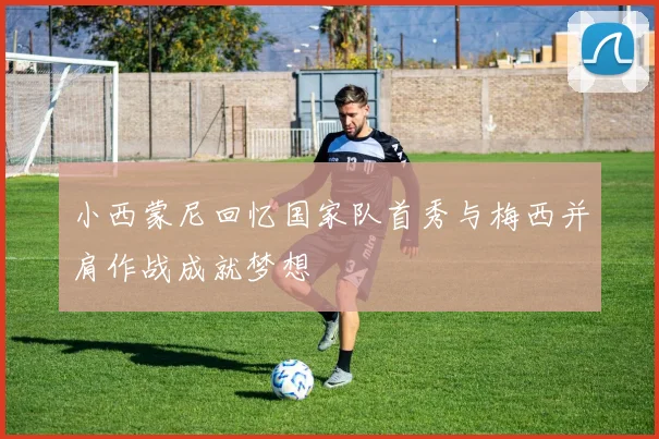 小西蒙尼回忆国家队首秀与梅西并肩作战成就梦想