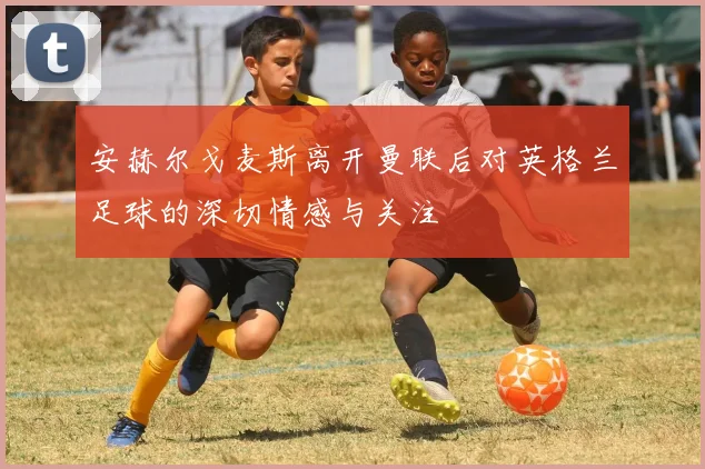 安赫尔戈麦斯离开曼联后对英格兰足球的深切情感与关注