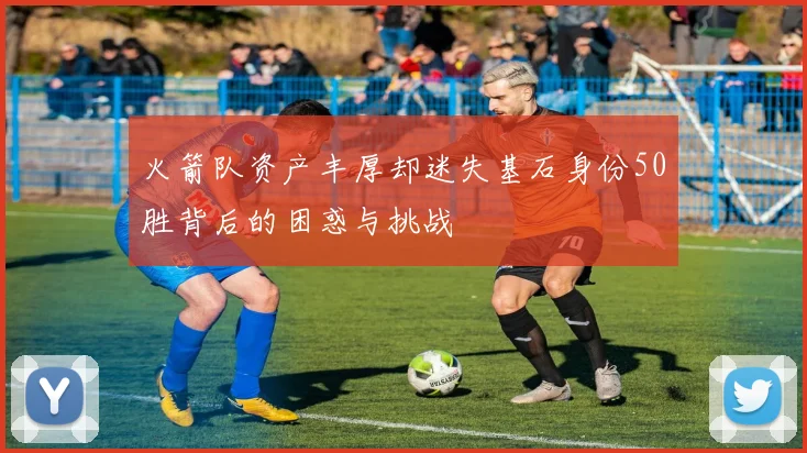 火箭队资产丰厚却迷失基石身份50胜背后的困惑与挑战